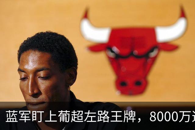 蓝军盯上葡超左路王牌，8000万违约金拦着，切尔西却已经敲门了